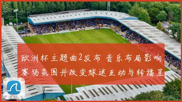 欧洲杯主题曲2发布 音乐布局影响赛场氛围并改变球迷互动与转播呈现