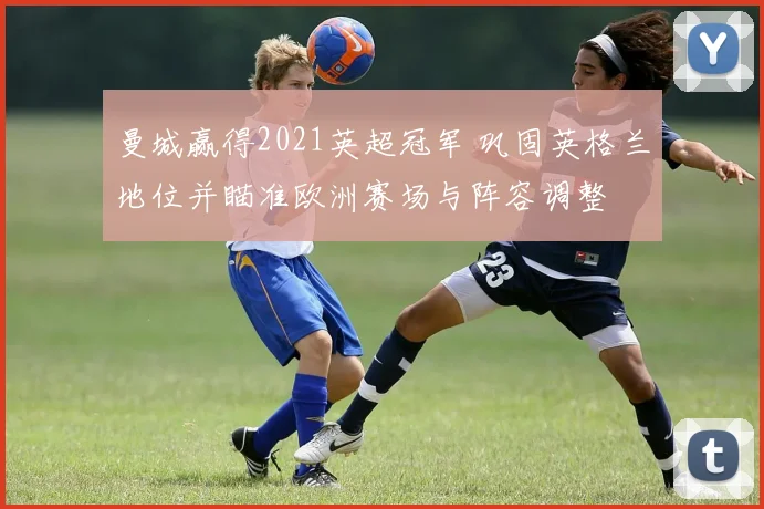 曼城赢得2021英超冠军 巩固英格兰地位并瞄准欧洲赛场与阵容调整