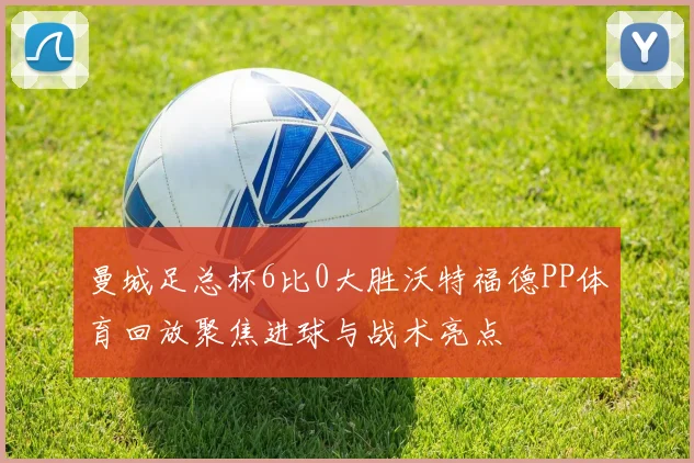 曼城足总杯6比0大胜沃特福德PP体育回放聚焦进球与战术亮点