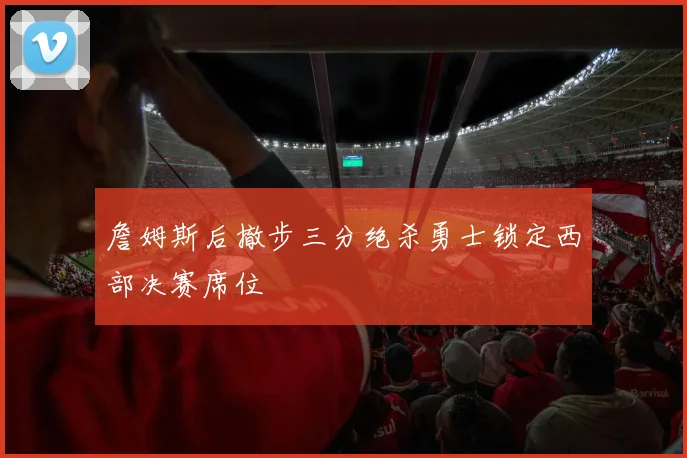 詹姆斯后撤步三分绝杀勇士锁定西部决赛席位