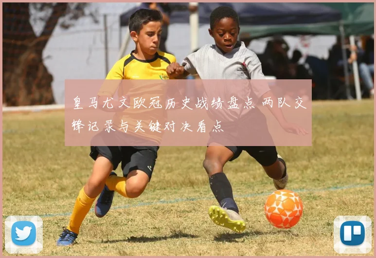 皇马尤文欧冠历史战绩盘点 两队交锋记录与关键对决看点