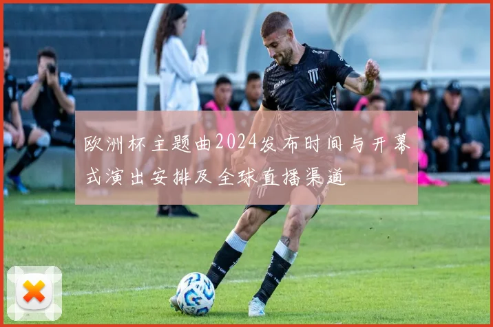 欧洲杯主题曲2024发布时间与开幕式演出安排及全球直播渠道