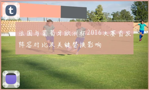 法国与葡萄牙欧洲杯2016决赛首发阵容对比及关键替换影响