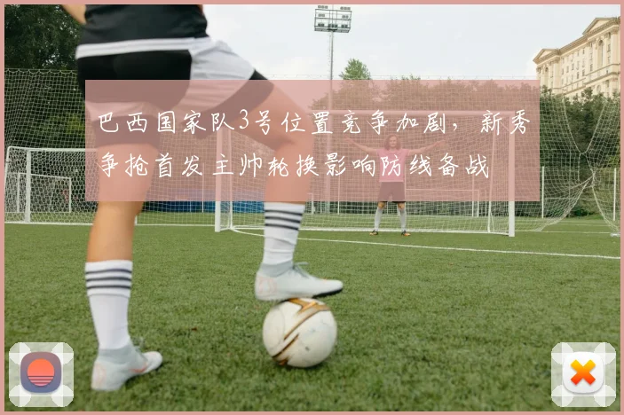 巴西国家队3号位置竞争加剧，新秀争抢首发主帅轮换影响防线备战