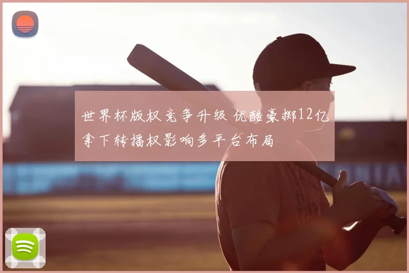 世界杯版权竞争升级 优酷豪掷12亿拿下转播权影响多平台布局
