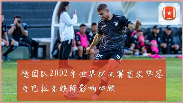 德国队2002年世界杯决赛首发阵容与巴拉克缺阵影响回顾