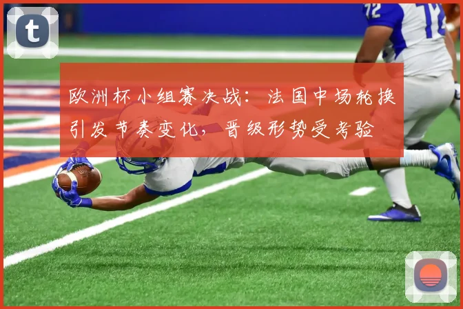 欧洲杯小组赛决战:法国中场轮换引发节奏变化,晋级形势受考验