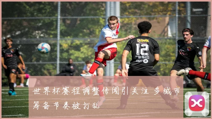 世界杯赛程调整传闻引关注 多城市筹备节奏被打乱