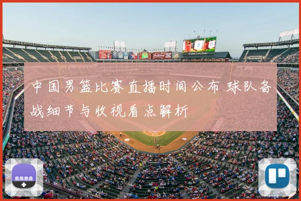 中国男篮比赛直播时间公布 球队备战细节与收视看点解析