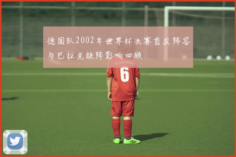 德国队2002年世界杯决赛首发阵容与巴拉克缺阵影响回顾