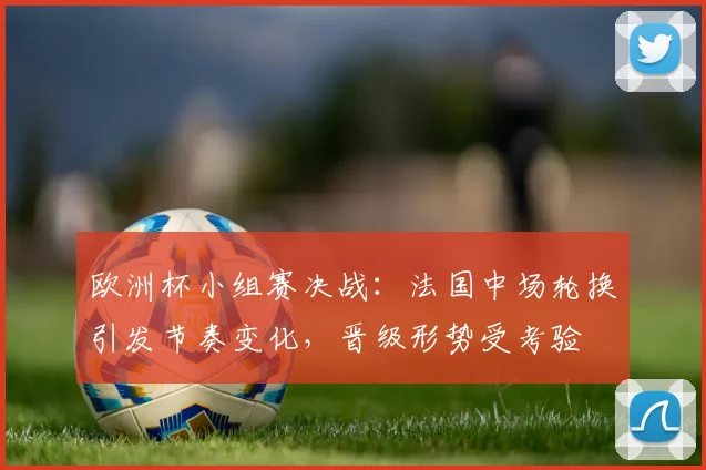 欧洲杯小组赛决战:法国中场轮换引发节奏变化,晋级形势受考验
