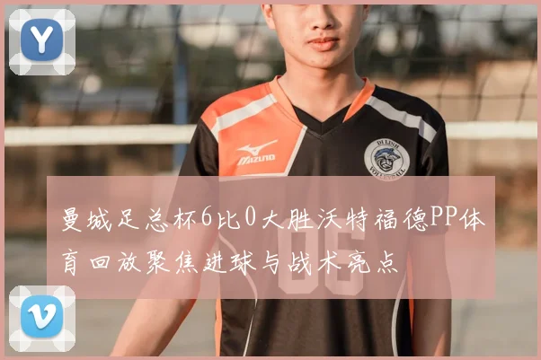 曼城足总杯6比0大胜沃特福德PP体育回放聚焦进球与战术亮点