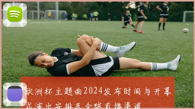 欧洲杯主题曲2024发布时间与开幕式演出安排及全球直播渠道