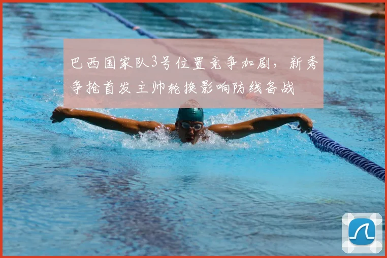 巴西国家队3号位置竞争加剧,新秀争抢首发主帅轮换影响防线备战